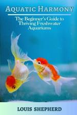 Aquatic Harmony: The Beginner's Guide to Thriving Freshwater Aquariums: A comprehensive guide for beginners, Set-up, Care and Inquiry of Freshwater Aquariums