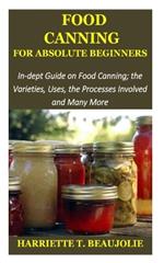 Food Canning for Absolute Beginners: In-dept Guide on Food Canning; the Varieties, Uses, the Processes Involved and Many More