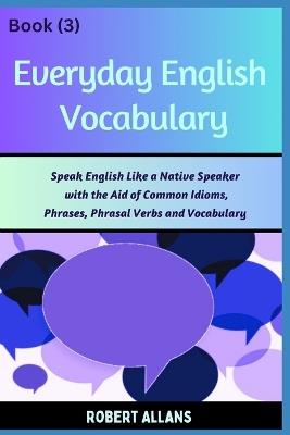 Everyday English Vocabulary (Book - 3): Speak English Like a Native Speaker with the Aid of Common Idioms, Phrases, Phrasal Verbs and Vocabulary - A Mustafaoglu,Robert Allans - cover