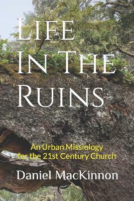 Life In The Ruins: An Urban Missiology for the 21st Century Church - Daniel MacKinnon,Daniel James MacKinnon - cover