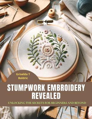 Stumpwork Embroidery Revealed: Unlocking the Secrets for Beginners and Beyond - Griselda T Baldric - cover