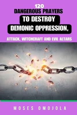120 Dangerous Prayers To Destroy Demonic Oppression, Attack, Witchcraft And Evil Altars - Moses Omojola - cover