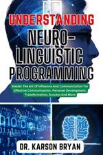 Understanding Neuro-Linguistic Programming: Master The Art Of Influence And Communication For Effective Communication, Personal Development, Transformation, Success And More