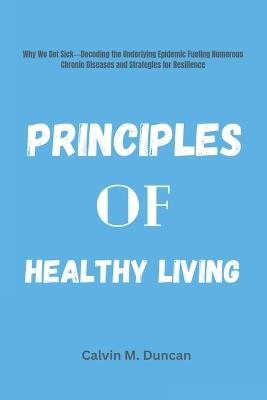 Principles Of Healthy Living: Why We Get Sick---Decoding the Underlying Epidemic Fueling Numerous Chronic Diseases and Strategies for Resilience - Calvin M Duncan - cover