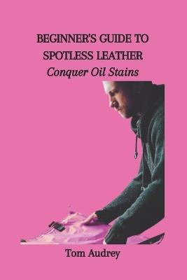 Beginner's Guide to Spotless Leather: Conquer Oil Stains - Tom Audrey - cover