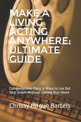 Make a Living Acting Anywhere: Ultimate Guide: Comprehensive Plans: 6 Ways to Live Out Your Dream Without Leaving Your Home - Chrissy Hogue Bartels - cover