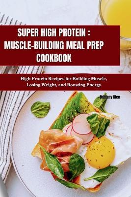 Super High Protein: MUSCLE-BUILDING MEAL PREP COOKBOOK: High Protein Recipes for Building Muscle, Losing Weight, and Boosting Energy - Brittany Rice - cover