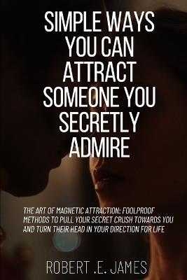 Simple Ways You Can Attract Someone You Secretly Admire: The Art of Magnetic Attraction: Foolproof Methods to Pull Your Secret Crush Towards You and Turn Their Head in Your Direction for Life - Robert E James - cover