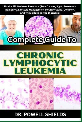 Complete Guide To CHRONIC LYMPHOCYTIC LEUKEMIA: Novice Till Wellness Resource (Root Causes, Signs, Treatment Remedies, Lifestyle Management To Understand, Confront, And Thrive Beyond The Diagnosis) - Powell Shields - cover