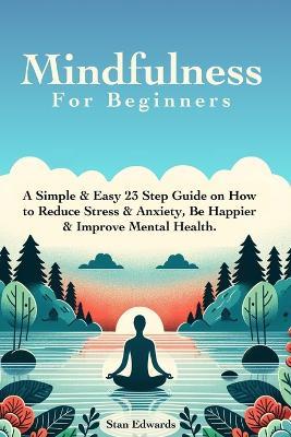 Mindfulness For Beginners: Learn Mindfulness With A Simple & Easy 23 Step Guide on How to Reduce Stress & Anxiety, Be Happier & Improve Mental Health. - Stan Edwards - cover