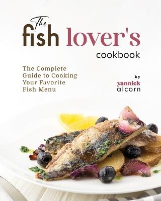 The Fish Lover's Cookbook: The Complete Guide to Cooking Your Favorite Fish Menu - Yannick Alcorn - cover