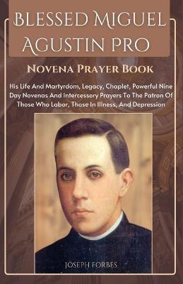 Blessed Miguel Agustin Pro Novena Prayer Book: His Life And Martyrdom, Legacy, Chaplet, Powerful Nine Day Novenas And Intercessory Prayers To The Patron Of Those Who Labor, Those In Illness, And Depression - Joseph Forbes - cover