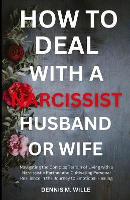 How to Deal with a Narcissist Husband or Wife: Navigating the Complex Terrain of Living with a Narcissistic Partner and Cultivating Personal Resilience in the Journey to Emotional Healing - Dennis M Wille - cover