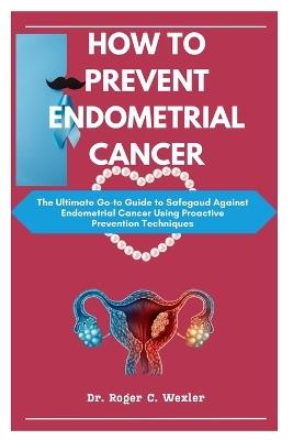 How to Prevent Endometrial Cancer: The Ultimate Go-to Guide to Safegaud Against Endometrial Cancer Using Proactive Prevention Techniques - Roger Wexler - cover