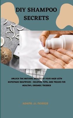 DIY Shampoo Secrets: Unlock the Natural Beauty of Your Hair with Homemade Shampoos - Recipes, Tips, and Tricks for Healthy, Organic Tresses - Adams U Morris - cover