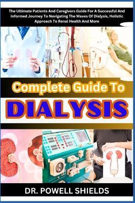 Complete Guide To DIALYSIS: The Ultimate Patients And Caregivers Guide For A Successful And Informed Journey To Navigating The Waves Of Dialysis, Holistic Approach To Renal Health And More - Powell Shields - cover
