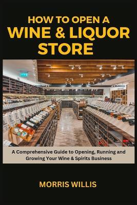 How to Open a Wine & Liquor Store: A Comprehensive Guide to Opening, Running and Growing Your Wine & Spirits Business - Morris Willis - cover