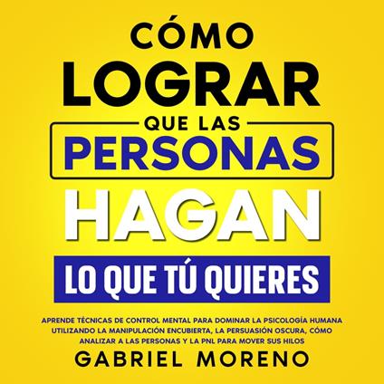 Cómo Lograr Que Las Personas Hagan Lo Que Tú Quieres: Aprende técnicas de control mental para dominar la psicología humana utilizando la manipulación encubierta, la persuasión oscura, cómo analizar a las personas y la PNL para mover sus hilos.