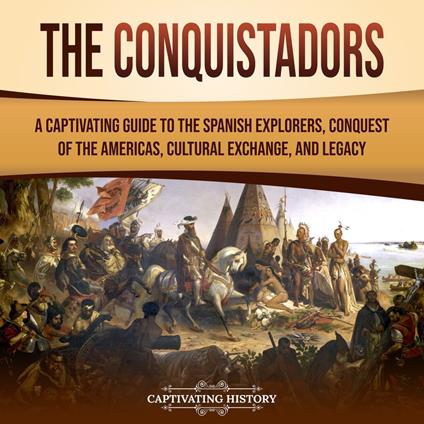 Conquistadors, The: A Captivating Guide to the Spanish Explorers, Conquest of the Americas, Cultural Exchange, and Legacy