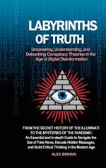Labyrinths of Truth: Uncovering, Understanding, and Debunking Conspiracy Theories in the Age of Digital Disinformation: From the Secret History of the Illuminati to the Mysteries of the Pandemic: An Essential and In-depth Guide to Navigate the Sea of Fake News, Decode Hidden M
