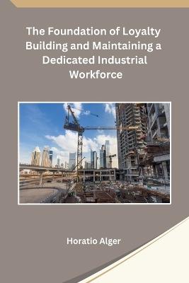 The Foundation of Loyalty Building and Maintaining a Dedicated Industrial Workforce - Horatio Alger - cover