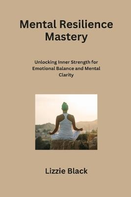 Mental Resilience Mastery: Unlocking Inner Strength for Emotional Balance and Mental Clarity - Lizzie Black - cover