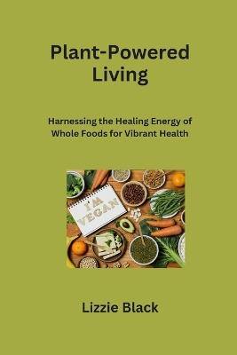 Plant-Powered Living: Harnessing the Healing Energy of Whole Foods for Vibrant Health - Lizzie Black - cover