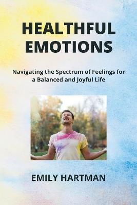 Healthful Emotions: Navigating the Spectrum of Feelings for a Balanced and Joyful Life - Emily Hartman - cover