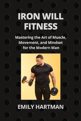 Iron Will Fitness: Mastering the Art of Muscle, Movement, and Mindset for the Modern Man - Emily Hartman - cover