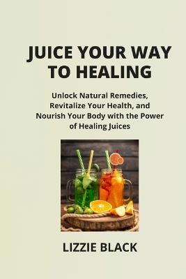 Juice Your Way to Healing: Unlock Natural Remedies, Revitalize Your Health, and Nourish Your Body with the Power of Healing Juices - Lizzie Black - cover
