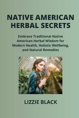 Native American Herbal Secrets: Embrace Traditional Native American Herbal Wisdom for Modern Health, Holistic Wellbeing, and Natural Remedies - Lizzie Black - cover