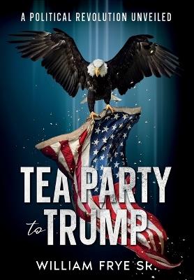 Tea Party to Trump- A Political Revolution Unveiled - William Frye - cover