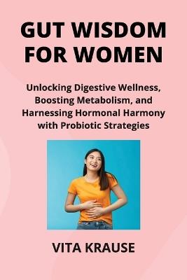 Gut Wisdom for Women: Unlocking Digestive Wellness, Boosting Metabolism, and Harnessing Hormonal Harmony with Probiotic Strategies - Vita Krause - cover