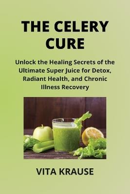 The Celery Cure: Unlock the Healing Secrets of the Ultimate Super Juice for Detox, Radiant Health, and Chronic Illness Recovery - Vita Krause - cover