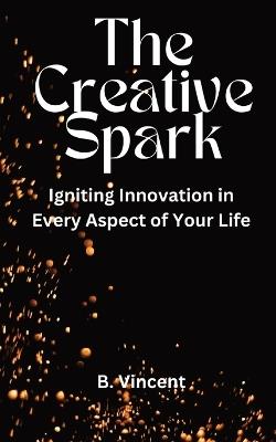 The Creative Spark: Igniting Innovation in Every Aspect of Your Life - B Vincent - cover