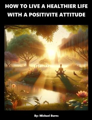 How To Live A Healthier Life With A Positive Attitude - Michael Burns - cover