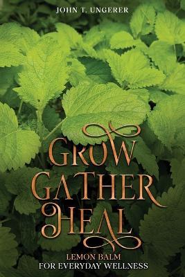 Grow, Gather, Heal: A Deep Dive Into The Herb's History, Traditional Uses, Medicinal Benefits, Remedies, Recipes and Growing Your own - John T Ungerer - cover