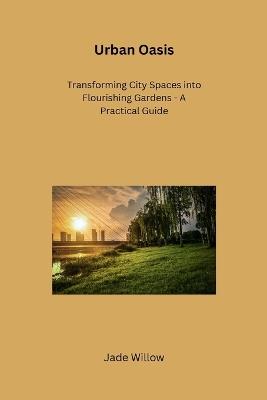 Urban Oasis: Transforming City Spaces into Flourishing Gardens - A Practical Guide - Jade Willow - cover