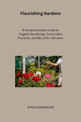 Flourishing Gardens: A Comprehensive Guide to Organic Gardening, Sustainable Practices, and Bountiful Harvests - Emilia Greenwood - cover