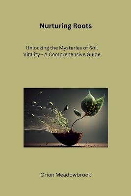 Nurturing Roots: Unlocking the Mysteries of Soil Vitality - A Comprehensive Guide - Orion Meadowbrook - cover