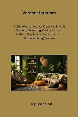 Verdant Interiors: Cultivating an Indoor Oasis - A Stylish Guide to Selecting, Caring for, and Artfully Displaying Houseplants in Modern Living Spaces - Ivy Oakenleaf - cover