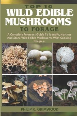 Top 10 Wild Edible Mushrooms to Forage: A Complete Foragers Guide To Identify, Harvest, And Store Wild Edible Mushrooms With Cooking Recipes - Philip K Grimwood - cover