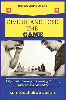 Give Up and Lose the Game: A Dynamic Journey of Learning, Growth, and Endless Possibility - Somtoochukwu Justin - cover