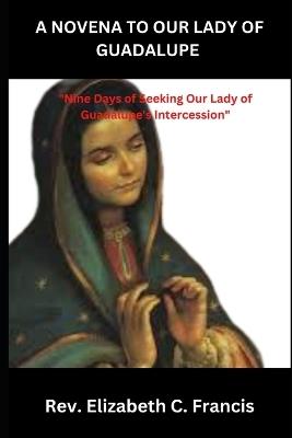 A Novena to Our Lady of Guadalupe: "Nine Days of Seeking Our Lady of Guadalupe's Intercession" - Elizabeth C Francis - cover