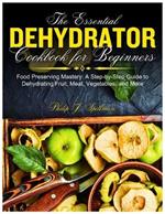 The Essential Dehydrator Cookbook for Beginners: Food Preserving Mastery: A Step-by-Step Guide to Dehydrating Fruit, Meat, Vegetables, and More