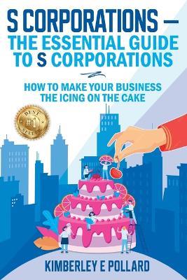 S Corporations - The Essential Guide To S Corporations: How To Make Your Business The Icing On The Cake - Kimberley E Pollard - cover