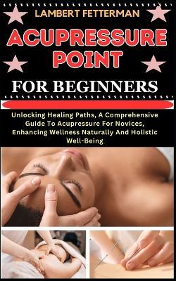 Acupressure Point for Beginners: Unlocking Healing Paths, A Comprehensive Guide To Acupressure For Novices, Enhancing Wellness Naturally And Holistic Well-Being - Lambert Fetterman - cover