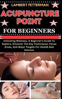 Acupuncture Point for Beginners: Unlocking Wellness, A Beginner's Guide To Explore, Discover The Key Techniques, Focus Areas, And Major Targets For Health And Balance - Lambert Fetterman - cover