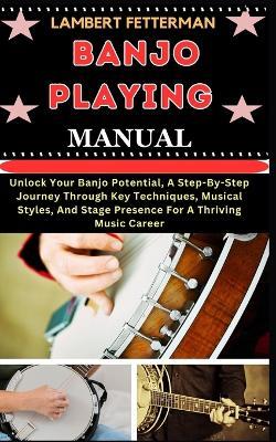 Banjo Playing Manual: Unlock Your Banjo Potential, A Step-By-Step Journey Through Key Techniques, Musical Styles, And Stage Presence For A Thriving Music Career - Lambert Fetterman - cover