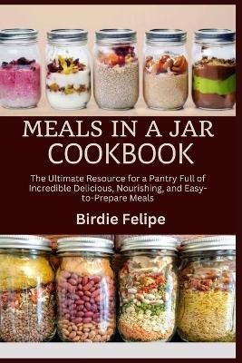 Meals in a Jar Cookbook: The ultimate Resource for a Pantry full of Incredible, Delicious, Nourishing, and Easy-to-Prepare Meals. - Birdie Felipe - cover